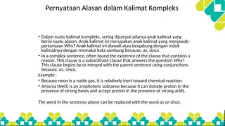 Pernyataan Alasan dalam Kalimat Kompleks
• Dalam suatu kalimat kompleks, sering dijumpai adanya anak kalimat yang
berisi suatu alasan. Anak kalimat ini merupakan anak kalimat yang menjawab
pertanyaan Why? Anak kalimat ini diawali atau bergabung dengan induk
kalimatnya dengan memakai kata sambung because, as, since.
• In a complex sentence, often found the existence of the clause that contains a
reason. This clause is a subordinate clause that answers the question Why?
This clause begins by or merged with the parent sentence using conjunctions
because, as, since.
Example :
• Because neon is a noble gas, it is relatively inert toward chemical reaction.
• Amonia (NH3) is an amphoteric subtance because it can donate proton in the
presence of strong bases and accept proton in the presence of strong acids.
The word in the sentence above can be replaced with the word as or since.
 