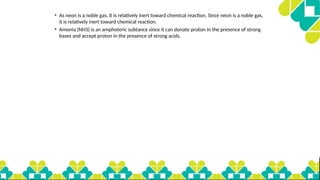 • As neon is a noble gas, it is relatively inert toward chemical reaction. Since neon is a noble gas,
it is relatively inert toward chemical reaction.
• Amonia (NH3) is an amphoteric subtance since it can donate proton in the presence of strong
bases and accept proton in the presence of strong acids.
 