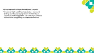 • Susunan Present Participle dalam Kalimat Kompleks
• Present Participle adalah kata kerja bentuk –ing, seperti
finding, recording, dan trying. Present Participle dapat
digunakan untuk menggantikan kata sambung so, and, dan
lainnya dalam menggabungkan dua kalimat sederhana
 