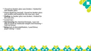 • I found my beaker glass was broken. I looked for
new beaker glass
• Dapat digabung menjadi :I found my beaker glass
was broken and looked for the new one, atau
• Finding my beaker glass was broken, I looked for
the new one.
• Contoh lain :
• Not knowing the chemical formula, I was not
able to count its molecular weight (not knowing =
I did not know)
• Being lack of phenolphthalein, I used litmus
paper (being = I was)
 