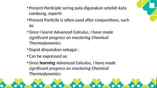 •Present Participle sering pula digunakan setelah kata
sambung, seperti:
•Present Particile is often used after conjunctions, such
as:
•Since I learnt Advanced Calculus, I have made
significant progress on mastering Chemical
Thermodynamics
•Dapat dinyatakan sebagai :
•Can be expressed as:
•Since learning Advanced Calculus, I have made
significant progress on mastering Chemical
Thermodynamics
 