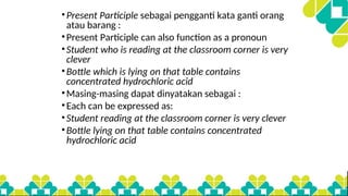 •Present Participle sebagai pengganti kata ganti orang
atau barang :
•Present Participle can also function as a pronoun
•Student who is reading at the classroom corner is very
clever
•Bottle which is lying on that table contains
concentrated hydrochloric acid
•Masing-masing dapat dinyatakan sebagai :
•Each can be expressed as:
•Student reading at the classroom corner is very clever
•Bottle lying on that table contains concentrated
hydrochloric acid
 