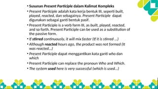 • Susunan Present Participle dalam Kalimat Kompleks
• Present Participle adalah kata kerja bentuk III, seperti built,
played, reacted, dan sebagainya. Present Participle dapat
digunakan sebagai ganti bentuk pasif.
• Present Participle is a verb form III, as built, played, reacted,
and so forth. Present Participle can be used as a substitution of
the passive form.
• If stirred continuously, it will mix faster (If it is stirred ...)
• Although reacted hours ago, the product was not formed (It
was reacted...)
• Present Participle dapat menggantikan kata ganti who dan
which
• Present Participle can replace the pronoun Who and Which.
• The system used here is very successful (which is used...)
 