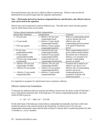 from period interest rates, the rate is called an effective interest rate. Effective rates can also be
determined for any period longer than the originally stated period.

Note – All formulas derived are based on compound interest, and therefore, only effective interest
rates can be used in the equations.

Interest rates can be expressed or stated in different ways. The table below shows the three general
ways in which interest rates can be stated.

   Various interest statements and their interpretations
   Interest Rate Statement          Interpretation                          Comment
   i = 12% per year                 i = effective 12% per year              When no compounding period
                                        compounded yearly                   is given, interest rate is an
   i = 1% per month                 i = effective 1% per month              effective rate, with
                                        compounded monthly                  compounding period assumed
   i = 3½% per quarter              i = effective 3½ per quarter            to be equal to stated time
                                        compounded quarterly                period
   i = 8% per year,                 i = nominal 8% per year                 When compounding period is
       compounded monthly               compounded monthly                  given without stating whether
   i = 4% per quarter               i = nominal 4% per quarter              the interest rate is nominal or
        compounded monthly              compounded monthly                  effective, it is assumed to be
   i = 14% per year compounded i = nominal 14% per year                     nominal. Compounding
        semiannually                    compounded semiannually             period is as stated.
   i = effective 10% per year       i = effective 10% per year              If interest rate is stated as an
        compounded monthly              compounded monthly                  effective rate, then it is an
   i = effective 6% per quarter     i = effective 6% per quarter            effective rate. If compounding
                                        compounded quarterly                period is not given,
   i = effective 1% per month       i = effective 1% per month              compounding period is
        compounded daily                compounded daily                    assumed to coincide with
                                                                            stated time period.

It is important to recognize if a stated interest rate is nominal or effective

Effective interest rate formulation
To illustrate the difference between nominal and effective interest rate, the future worth of $100 after 1
year is determined using both rates. If the bank pays 12% interest compounded annually, the future
worth of $100 is given as

            F = P(1 = i)n = 100(1.12)1 = $112.00

On the other hand, if the bank pays interest that is compounded semiannually, the future worth must
include the interest in the interest earned in the first period. An interest rate of 12% per year
compounded semiannually means that the bank will pay 6% interest after 6 months and another 6% after
12 months (i.e., every 6 months).



EE – Nominal and effective rates                                                                               2
 