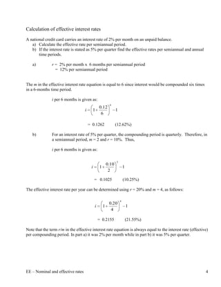 Calculation of effective interest rates
A national credit card carries an interest rate of 2% per month on an unpaid balance.
   a) Calculate the effective rate per semiannual period.
   b) If the interest rate is stated as 5% per quarter find the effective rates per semiannual and annual
       time periods.

   a)          r = 2% per month x 6 months per semiannual period
                 = 12% per semiannual period


The m in the effective interest rate equation is equal to 6 since interest would be compounded six times
in a 6-months time period.

               i per 6 months is given as:
                                                        6
                                                 0.12
                                    i     1                 1
                                                  6

                                        = 0.1262            (12.62%)

   b)          For an interest rate of 5% per quarter, the compounding period is quarterly. Therefore, in
               a semiannual period, m = 2 and r = 10%. Thus,

               i per 6 months is given as:

                                                            2
                                                   0.10
                                         i       1                  1
                                                    2

                                             = 0.1025               (10.25%)

The effective interest rate per year can be determined using r = 20% and m = 4, as follows:

                                                                4
                                                     0.20
                                             i     1                    1
                                                      4

                                                 = 0.2155               (21.55%)

Note that the term r/m in the effective interest rate equation is always equal to the interest rate (effective)
per compounding period. In part a) it was 2% per month while in part b) it was 5% per quarter.




EE – Nominal and effective rates                                                                             4
 