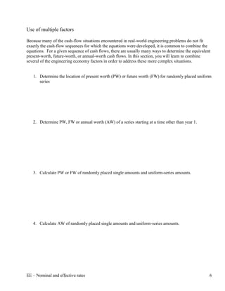 Use of multiple factors

Because many of the cash-flow situations encountered in real-world engineering problems do not fit
exactly the cash-flow sequences for which the equations were developed, it is common to combine the
equations. For a given sequence of cash flows, there are usually many ways to determine the equivalent
present-worth, future-worth, or annual-worth cash flows. In this section, you will learn to combine
several of the engineering economy factors in order to address these more complex situations.


   1. Determine the location of present worth (PW) or future worth (FW) for randomly placed uniform
      series




   2. Determine PW, FW or annual worth (AW) of a series starting at a time other than year 1.




   3. Calculate PW or FW of randomly placed single amounts and uniform-series amounts.




   4. Calculate AW of randomly placed single amounts and uniform-series amounts.




EE – Nominal and effective rates                                                                     6
 