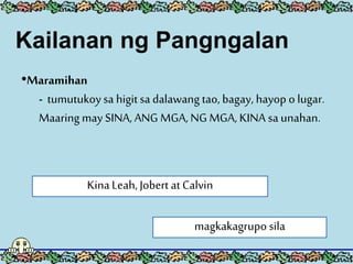 •Maramihan
- tumutukoysa higitsa dalawang tao, bagay, hayop o lugar.
Maaring may SINA, ANG MGA, NG MGA, KINA sa unahan.
KinaLeah,Jobert at Calvin
magkakagrupo sila
Kailanan ng Pangngalan
 