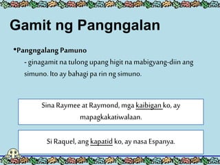 •PangngalangPamuno
- ginagamitna tulongupanghigitnamabigyang-diinang
simuno.Ito ay bahagipa rin ngsimuno.
Sina Raymeeat Raymond, mga kaibiganko, ay
mapagkakatiwalaan.
Si Raquel, angkapatid ko, ay nasa Espanya.
Gamit ng Pangngalan
 