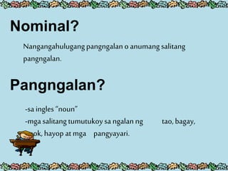 Nominal?
Nangangahulugangpangngalanoanumangsalitang
pangngalan.
Pangngalan?
-sa ingles “noun”
-mgasalitangtumutukoysa ngalanng tao, bagay,
pook, hayop at mga pangyayari.
 
