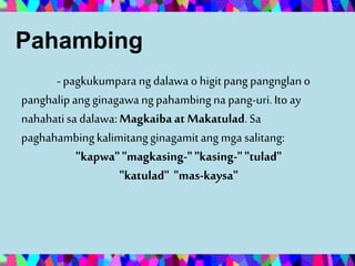 Pahambing
- pagkukumparangdalawa o higitpang pangnglano
panghalipang ginagawangpahambingna pang-uri.Ito ay
nahahatisa dalawa: Magkaibaat Makatulad.Sa
paghahambingkalimitangginagamitang mga salitang:
"kapwa""magkasing-""kasing-""tulad"
"katulad" "mas-kaysa"
 