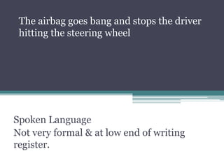 Spoken Language
Not very formal & at low end of writing
register.
The airbag goes bang and stops the driver
hitting the steering wheel
 