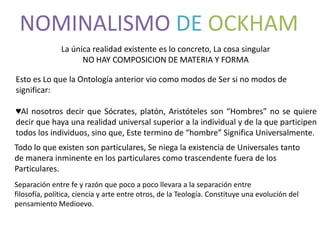 NOMINALISMO DE OCKHAM
               La única realidad existente es lo concreto, La cosa singular
                     NO HAY COMPOSICION DE MATERIA Y FORMA

Esto es Lo que la Ontología anterior vio como modos de Ser si no modos de
significar:

♥Al nosotros decir que Sócrates, platón, Aristóteles son “Hombres” no se quiere
decir que haya una realidad universal superior a la individual y de la que participen
todos los individuos, sino que, Este termino de “hombre” Significa Universalmente.
Todo lo que existen son particulares, Se niega la existencia de Universales tanto
de manera inminente en los particulares como trascendente fuera de los
Particulares.
Separación entre fe y razón que poco a poco llevara a la separación entre
filosofía, política, ciencia y arte entre otros, de la Teología. Constituye una evolución del
pensamiento Medioevo.
 