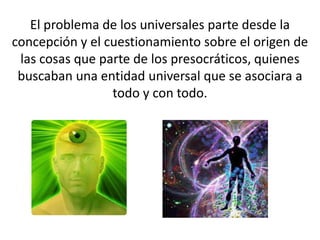 El problema de los universales parte desde la
concepción y el cuestionamiento sobre el origen de
 las cosas que parte de los presocráticos, quienes
 buscaban una entidad universal que se asociara a
                 todo y con todo.
 
