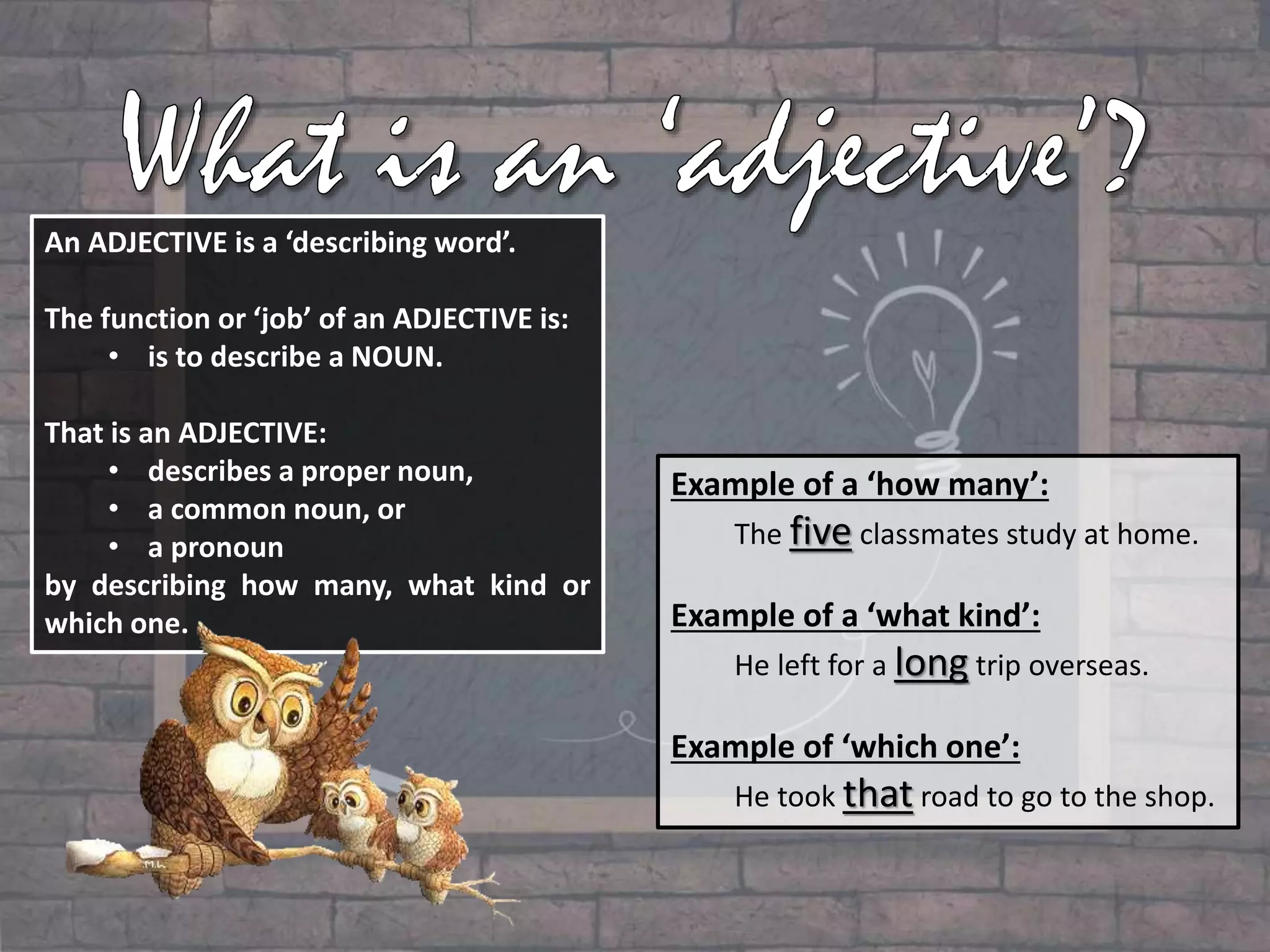 An ADJECTIVE is a ‘describing word’.
The function or ‘job’ of an ADJECTIVE is:
• is to describe a NOUN.
That is an ADJECTIVE:
• describes a proper noun,
• a common noun, or
• a pronoun
by describing how many, what kind or
which one.
Example of a ‘how many’:
The five classmates study at home.
Example of a ‘what kind’:
He left for a long trip overseas.
Example of ‘which one’:
He took that road to go to the shop.
 