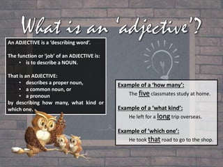 An ADJECTIVE is a ‘describing word’.
The function or ‘job’ of an ADJECTIVE is:
• is to describe a NOUN.
That is an ADJECTIVE:
• describes a proper noun,
• a common noun, or
• a pronoun
by describing how many, what kind or
which one.
Example of a ‘how many’:
The five classmates study at home.
Example of a ‘what kind’:
He left for a long trip overseas.
Example of ‘which one’:
He took that road to go to the shop.
 