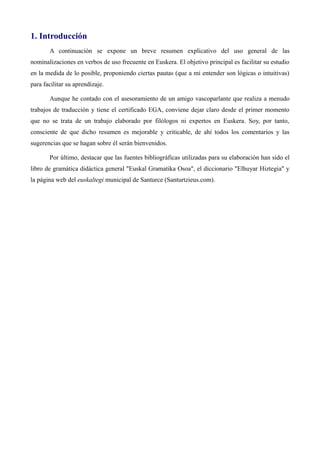 1. Introducción
A continuación se expone un breve resumen explicativo del uso general de las
nominalizaciones en verbos de uso frecuente en Euskera. El objetivo principal es facilitar su estudio
en la medida de lo posible, proponiendo ciertas pautas (que a mi entender son lógicas o intuitivas)
para minimizar la dificultad que entraña su proceso de aprendizaje.
Aunque he contado con el asesoramiento de un amigo vascoparlante que realiza a menudo
trabajos de traducción y tiene el certificado EGA, conviene dejar claro desde el primer momento
que no se trata de un trabajo elaborado por filólogos ni expertos en Euskera. Soy, por tanto,
consciente de que dicho resumen es mejorable y criticable, de ahí todos los comentarios y las
sugerencias que se hagan sobre él serán bienvenidos.
Por último, destacar que las fuentes bibliográficas utilizadas para su elaboración han sido el
libro de gramática didáctica general "Euskal Gramatika Osoa", el diccionario "Elhuyar Hiztegia" y
la página web del euskaltegi municipal de Santurce (Santurtzieus.com).
 