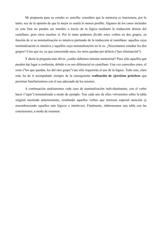Mi propuesta para su estudio es sencilla: considero que la memoria es traicionera, por lo
tanto, soy de la opinión de que lo mejor es usarla lo menos posible. Algunos de los casos incluidos
en esta lista no pueden ser intuidos a través de la lógica mediante la traducción directa del
castellano, pero otros muchos sí. Por lo tanto podemos dividir estos verbos en dos grupos, en
función de si su nominalización es intuitiva partiendo de la traducción al castellano: aquellos cuya
nominalización es intuitiva y aquellos cuya nominalización no lo es. ¿Necesitamos estudiar los dos
grupos? Creo que no, ya que conociendo unos, los otros quedan por defecto ("por eliminación").
Y ahora la pregunta más obvia: ¿cuáles debemos intentar memorizar? Pues sólo aquellos que
pueden dar lugar a confusión, debido a su uso diferencial en castellano. Una vez conocidos estos, el
resto ("los que quedan, los del otro grupo") tan sólo requerirán el uso de la lógica. Todo esto, claro
está, ha de ir acompañado siempre de la consiguiente realización de ejercicios prácticos que
permitan familiarizarnos con el uso adecuado de los mismos.
A continuación analizaremos cada caso de nominalización individualmente, con el verbo
hacer (“egin”) nominalizado a modo de ejemplo. Tras cada uno de ellos volveremos sobre la tabla
original mostrada anteriormente, resaltando aquellos verbos que merecen especial atención (y
ensombreciendo aquellos más lógicos o intuitivos). Finalmente, elaboraremos una tabla con las
conclusiones, a modo de resumen.
 