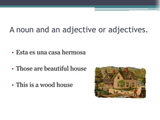 A noun and an adjective or adjectives.

• Esta es una casa hermosa

• Those are beautiful house

• This is a wood house
 