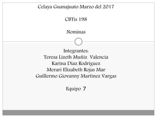 Celaya Guanajuato Marzo del 2017
CBTis 198
Nominas
Integrantes:
Teresa Lizeth Muñiz Valencia
Karina Díaz Rodríguez
Merari Elizabeth Rojas Mar
Guillermo Giovanny Martínez Vargas
Equipo 7
 