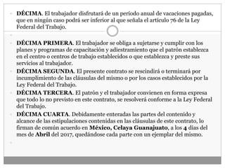  DÉCIMA. El trabajador disfrutará de un período anual de vacaciones pagadas,
que en ningún caso podrá ser inferior al que señala el artículo 76 de la Ley
Federal del Trabajo.

 DÉCIMA PRIMERA. El trabajador se obliga a sujetarse y cumplir con los
planes y programas de capacitación y adiestramiento que el patrón establezca
en el centro o centros de trabajo establecidos o que establezca y preste sus
servicios al trabajador.
 DÉCIMA SEGUNDA. El presente contrato se rescindirá o terminará por
incumplimiento de las cláusulas del mismo o por los casos establecidos por la
Ley Federal del Trabajo.
 DÉCIMA TERCERA. El patrón y el trabajador convienen en forma expresa
que todo lo no previsto en este contrato, se resolverá conforme a la Ley Federal
del Trabajo.
 DÉCIMA CUARTA. Debidamente enteradas las partes del contenido y
alcance de las estipulaciones contenidas en las cláusulas de este contrato, lo
firman de común acuerdo en México, Celaya Guanajuato, a los 4 días del
mes de Abril del 2017, quedándose cada parte con un ejemplar del mismo.

 