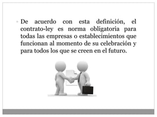  De acuerdo con esta definición, el
contrato-ley es norma obligatoria para
todas las empresas o establecimientos que
funcionan al momento de su celebración y
para todos los que se creen en el futuro.
 