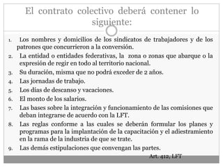 El contrato colectivo deberá contener lo
siguiente:
1. Los nombres y domicilios de los sindicatos de trabajadores y de los
patrones que concurrieron a la conversión.
2. La entidad o entidades federativas, la zona o zonas que abarque o la
expresión de regir en todo al territorio nacional.
3. Su duración, misma que no podrá exceder de 2 años.
4. Las jornadas de trabajo.
5. Los días de descanso y vacaciones.
6. El monto de los salarios.
7. Las bases sobre la integración y funcionamiento de las comisiones que
deban integrarse de acuerdo con la LFT.
8. Las reglas conforme a las cuales se deberán formular los planes y
programas para la implantación de la capacitación y el adiestramiento
en la rama de la industria de que se trate.
9. Las demás estipulaciones que convengan las partes.
Art. 412, LFT
 