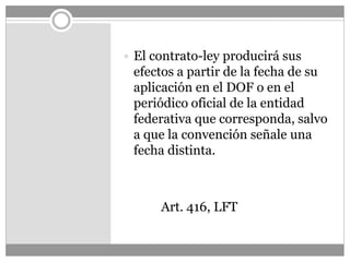  El contrato-ley producirá sus
efectos a partir de la fecha de su
aplicación en el DOF o en el
periódico oficial de la entidad
federativa que corresponda, salvo
a que la convención señale una
fecha distinta.
Art. 416, LFT
 