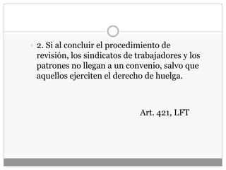  2. Si al concluir el procedimiento de
revisión, los sindicatos de trabajadores y los
patrones no llegan a un convenio, salvo que
aquellos ejerciten el derecho de huelga.
Art. 421, LFT
 