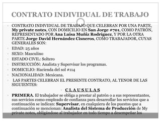 CONTRATO INDIVIDUAL DE TRABAJO
 CONTRATO INDIVIDUAL DE TRABAJO QUE CELEBRAN POR UNA PARTE,
My private notes, CON DOMICILIO EN San Jorge #701, COMO PATRÓN,
REPRESENTADO POR Ana Luisa Muñiz Rodríguez, Y POR LA OTRA
PARTE Jorge David Hernández Cisneros, COMO TRABAJADOR, CUYAS
GENERALES SON:
 EDAD: 25 años
 SEXO: Masculino
 ESTADO CIVIL: Soltero
 INSTRUCCIÓN: Analista y Supervisar los programas.
 DOMICILIO: Hacienda del sol #114
 NACIONALIDAD: Mexicana.
 LAS PARTES CELEBRAN EL PRESENTE CONTRATO, AL TENOR DE LAS
SIGUIENTES:
 C L A U S U L A S
 PRIMERA. El trabajador se obliga a prestar al patrón o a sus representantes,
sus servicios como empleado de confianza para desarrollar los servicios que a
continuación se indican: Supervisar, en cualquiera de los puestos que a
continuación se mencionan: Analista del Sistema de Producción de My
private notes, obligándose al trabajador en todo tiempo a desempeñar los
 