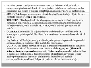  servicios que se consignan en este contrato, con la intensidad, cuidado y
esmero apropiados en el domicilio principal del patrón o en cualquiera de las
sucursales que tienen o pudiera establecer, en cualquier parte de la República.
 SEGUNDA. Las partes convienen en que la relación de trabajo objeto de este
contrato es por: Tiempo indefinido.
 TERCERA. El trabajador declara bajo protesta de decir verdad, que tiene la
capacidad, experiencia y los conocimientos necesarios para desempeñar el
trabajo señalado, en la cláusula PRIMERA, con la calidad que requiere el
patrón.
 CUARTA. La duración de la jornada semanal de trabajo, será hasta de 48
horas, que el patrón podrá distribuir de acuerdo con lo que establece el artículo
59 de la
 Ley Federal del Trabajo, para que el trabajador pueda disponer del reposo del
sábado en tarde o cualquier otra modalidad equivalente.
QUINTA. Las partes convienen en que el trabajador recibirá por los servicios
prestados en virtud de este contrato, la cantidad de $7707.00 (Siete mil
setecientos siete pesos) como salario Quincenal suma en la cual se incluye
el sueldo del séptimo día y días de descanso obligatorios, cuyo pago le será
hecho por quincenas vencidas, el último día laborable del período
correspondiente, en el local del patrón y dentro de las horas de trabajo.
 