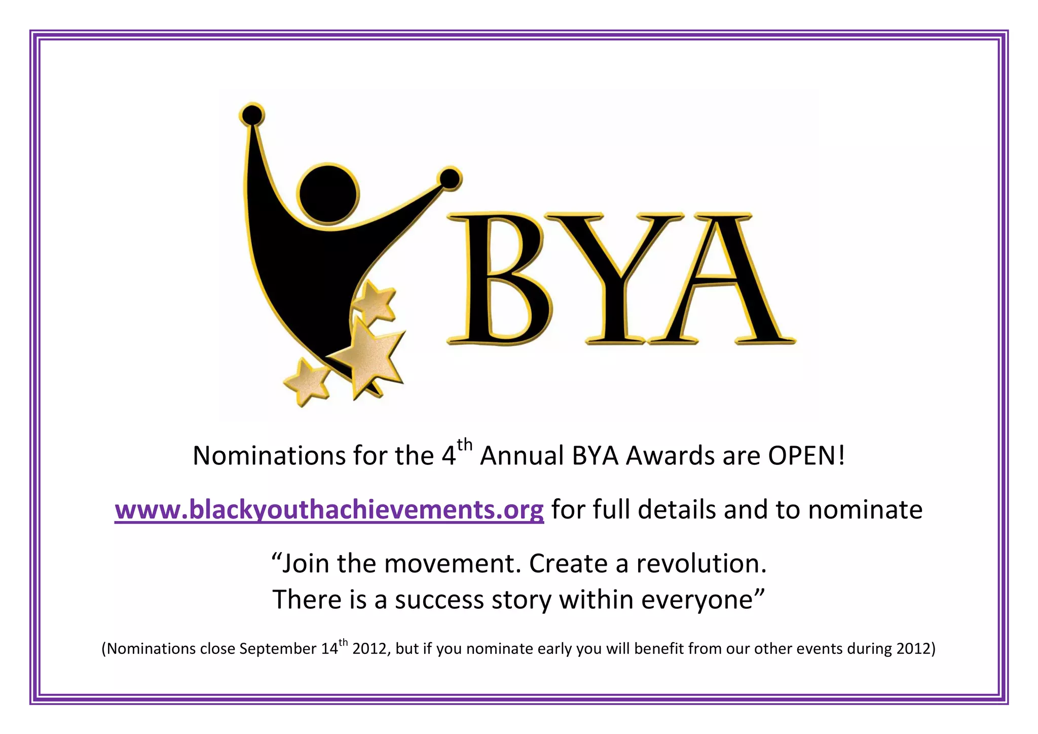 Nominations for the 4th Annual BYA Awards are OPEN!
www.blackyouthachievements.org for full details and to nominate
“Join the movement. Create a revolution.
There is a success story within everyone”
(Nominations close September 14th 2012, but if you nominate early you will benefit from our other events during 2012)