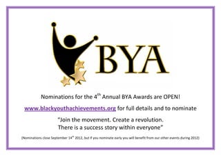 Nominations for the 4th Annual BYA Awards are OPEN!
 www.blackyouthachievements.org for full details and to nominate
                       “Join the movement. Create a revolution.
                       There is a success story within everyone”
(Nominations close September 14th 2012, but if you nominate early you will benefit from our other events during 2012)
 