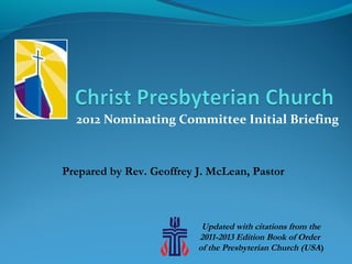 2012 Nominating Committee Initial Briefing



Prepared by Rev. Geoffrey J. McLean, Pastor



                           Updated with citations from the
                          2011-2013 Edition Book of Order
                          of the Presbyterian Church (USA)
 