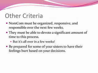 Other Criteria
 NomCom must be organized, responsive, and
  responsible over the next few weeks.
 They must be able to devote a significant amount of
  time to this process.
   But it’s all over in a few weeks!
 Be prepared for some of your sisters to have their
 feelings hurt based on your decisions.
 