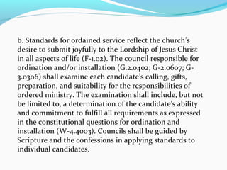 b. Standards for ordained service reflect the church’s
desire to submit joyfully to the Lordship of Jesus Christ
in all aspects of life (F-1.02). The council responsible for
ordination and/or installation (G.2.0402; G-2.0607; G-
3.0306) shall examine each candidate’s calling, gifts,
preparation, and suitability for the responsibilities of
ordered ministry. The examination shall include, but not
be limited to, a determination of the candidate’s ability
and commitment to fulfill all requirements as expressed
in the constitutional questions for ordination and
installation (W-4.4003). Councils shall be guided by
Scripture and the confessions in applying standards to
individual candidates.
 