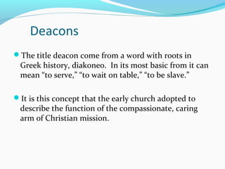 Deacons
The title deacon come from a word with roots in
Greek history, diakoneo. In its most basic from it can
mean “to serve,” “to wait on table,” “to be slave.”
It is this concept that the early church adopted to
describe the function of the compassionate, caring
arm of Christian mission.
 