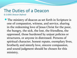 The Duties of a Deacon
G-2.0201 Deacon Defined
The ministry of deacon as set forth in Scripture is
one of compassion, witness, and service, sharing
in the redeeming love of Jesus Christ for the poor,
the hungry, the sick, the lost, the friendless, the
oppressed, those burdened by unjust policies or
structures, or anyone in distressed. Persons of
spiritual character, honest repute, exemplary lives,
brotherly and sisterly love, sincere compassion,
and sound judgment should be chosen for this
ministry.
 