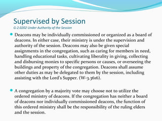Supervised by Session
G-2.0202 Under Authority of the Session
Deacons may be individually commissioned or organized as a board of
deacons. In either case, their ministry is under the supervision and
authority of the session. Deacons may also be given special
assignments in the congregation, such as caring for members in need,
handling educational tasks, cultivating liberality in giving, collecting
and disbursing monies to specific persons or causes, or overseeing the
buildings and property of the congregation. Deacons shall assume
other duties as may be delegated to them by the session, including
assisting with the Lord’s Supper. (W-3.3616).
A congregation by a majority vote may choose not to utilize the
ordered ministry of deacons. If the congregation has neither a board
of deacons nor individually commissioned deacons, the function of
this ordered ministry shall be the responsibility of the ruling elders
and the session.
 