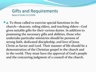 Gifts and Requirements
Book of Order G-2.0104
a. To those called to exercise special functions in the
church—deacons, ruling elders, and teaching elders—God
gives suitable gifts for their various duties. In addition to
possessing the necessary gifts and abilities, those who
undertake particular ministries should be persons of
strong faith, dedicated discipleship, and love of Jesus
Christ as Savior and Lord. Their manner of life should be a
demonstration of the Christian gospel in the church and
in the world. They must have the approval of God’s people
and the concurring judgment of a council of the church.
 