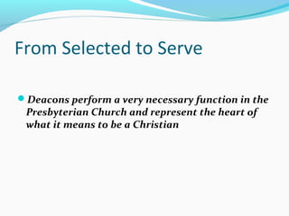 From Selected to Serve
Deacons perform a very necessary function in the
Presbyterian Church and represent the heart of
what it means to be a Christian
 