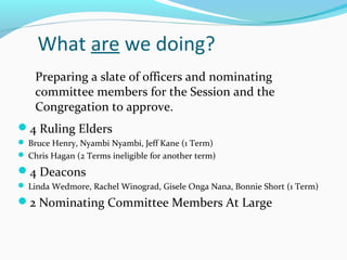 What are we doing?
4 Ruling Elders
 Bruce Henry, Nyambi Nyambi, Jeff Kane (1 Term)
 Chris Hagan (2 Terms ineligible for another term)
4 Deacons
 Linda Wedmore, Rachel Winograd, Gisele Onga Nana, Bonnie Short (1 Term)
2 Nominating Committee Members At Large
Preparing a slate of officers and nominating
committee members for the Session and the
Congregation to approve.
 