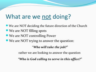 What are we not doing?
We are NOT deciding the future direction of the Church
We are NOT filling spots
We are NOT controlling Power
We are NOT trying to answer the question:
“Who will take the job?”
rather we are looking to answer the question
“Who is God calling to serve in this office?”
 