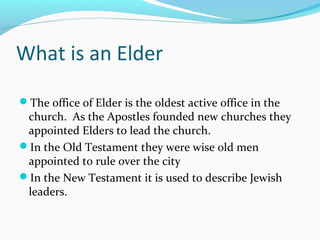 What is an Elder
The office of Elder is the oldest active office in the
church. As the Apostles founded new churches they
appointed Elders to lead the church.
In the Old Testament they were wise old men
appointed to rule over the city
In the New Testament it is used to describe Jewish
leaders.
 