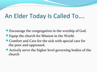 An Elder Today Is Called To….
Encourage the congregation in the worship of God.
Equip the church for Mission in the World.
Comfort and Care for the sick with special care for
the poor and oppressed.
Actively serve the higher level governing bodies of the
church
 