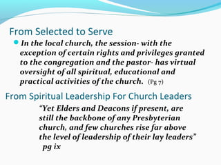 From Selected to Serve
In the local church, the session- with the
exception of certain rights and privileges granted
to the congregation and the pastor- has virtual
oversight of all spiritual, educational and
practical activities of the church. (Pg 7)
From Spiritual Leadership For Church Leaders
“Yet Elders and Deacons if present, are
still the backbone of any Presbyterian
church, and few churches rise far above
the level of leadership of their lay leaders”
pg ix
 