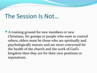The Session Is Not…
A training ground for new members or new
Christians, for gossips or people who want to control
others; elders must be those who are spiritually and
psychologically mature and are more concerned for
the health of the church and the work of God’s
kingdom then they are for their own positions or
reputations.
 