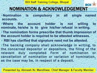 Nomination is compulsory in all single named
accounts.
Where the account holder is not willing to
nominate, he/she is to give his/her refusal in writing.
The nomination forms prescribe that thumb impression of
the account holder is required to be attested witnesses.
 RBI has clarified that signature need not be attested.
The banking company shall acknowledge in writing, to
the concerned depositor or depositors, the filing of the
relevant duly completed Form of nomination or
cancellation of nomination or variation of nomination,
as the case may be, in respect of a deposit.
 