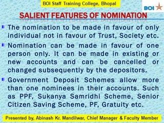 The nomination to be made in favour of only
individual not in favour of Trust, Society etc.
Nomination can be made in favour of one
person only. It can be made in existing or
new accounts and can be cancelled or
changed subsequently by the depositors.
Government Deposit Schemes allow more
than one nominees in their accounts. Such
as PPF, Sukanya Samridhi Scheme, Senior
Citizen Saving Scheme, PF, Gratuity etc.
 