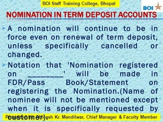  A nomination will continue to be in
force even on renewal of term deposit,
unless specifically cancelled or
changed.
 Notation that 'Nomination registered
on ________' will be made in
FDR/Pass Book/Statement on
registering the Nomination.(Name of
nominee will not be mentioned except
when it is specifically requested by
customer).
 