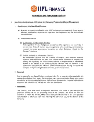 Nomination and Remuneration Policy
I. Appointment and removal of Directors, Key Managerial Personnel and Senior Management:
1. Appointment Criteria and Qualifications:
a) A person being appointed as Director, KMP or in senior management should possess
adequate qualification, expertise and experience for the position he/ she is considered
for appointment.
b) Independent Director:
(i) Qualifications of Independent Director:
An Independent Director shall possess appropriate skills, experience and knowledge in
one or more fields of finance, law, management, sales, marketing, administration,
research, corporate governance, operations or other disciplines related to the
Company's business.
(ii) Positive attributes of Independent Directors:
An Independent Director shall be a person of integrity, who possesses relevant
expertise and experience and who shall uphold ethical standards of integrity and
probity; act objectively and constructively; exercise his responsibilities in a bona-fide
manner in the interest of the company; devote sufficient time and attention to his
professional obligations for informed and balanced decision making; and assist the
Company in implementing the best corporate governance practices.
2. Removal:
Due to reasons for any disqualification mentioned in the Act or under any other applicable Act,
rules and regulations there under, the Committee may recommend, to the Board with reasons
recorded in writing, removal of a Director, KMP or Senior Management Personnel subject to the
provisions and compliance of the said Act, Rules and Regulations.
3. Retirement:
The Director, KMP and Senior Management Personnel shall retire as per the applicable
provisions of the Act and the prevailing policy of the Company. The Board will have the
discretion to retain the Director, KMP, Senior Management Personnel in the same position/
remuneration or otherwise even after attaining the retirement age, for the benefit of the
Company.
 